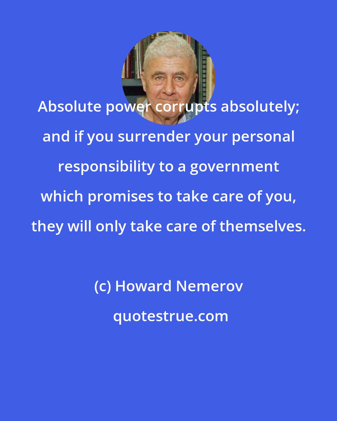 Howard Nemerov: Absolute power corrupts absolutely; and if you surrender your personal responsibility to a government which promises to take care of you, they will only take care of themselves.