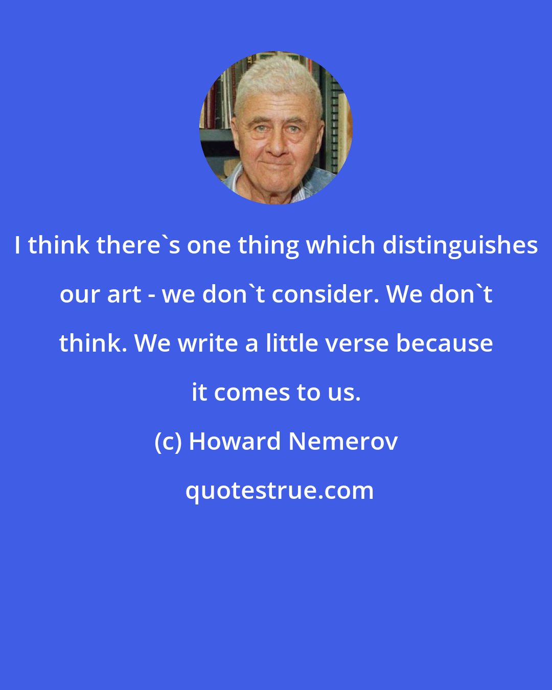 Howard Nemerov: I think there's one thing which distinguishes our art - we don't consider. We don't think. We write a little verse because it comes to us.