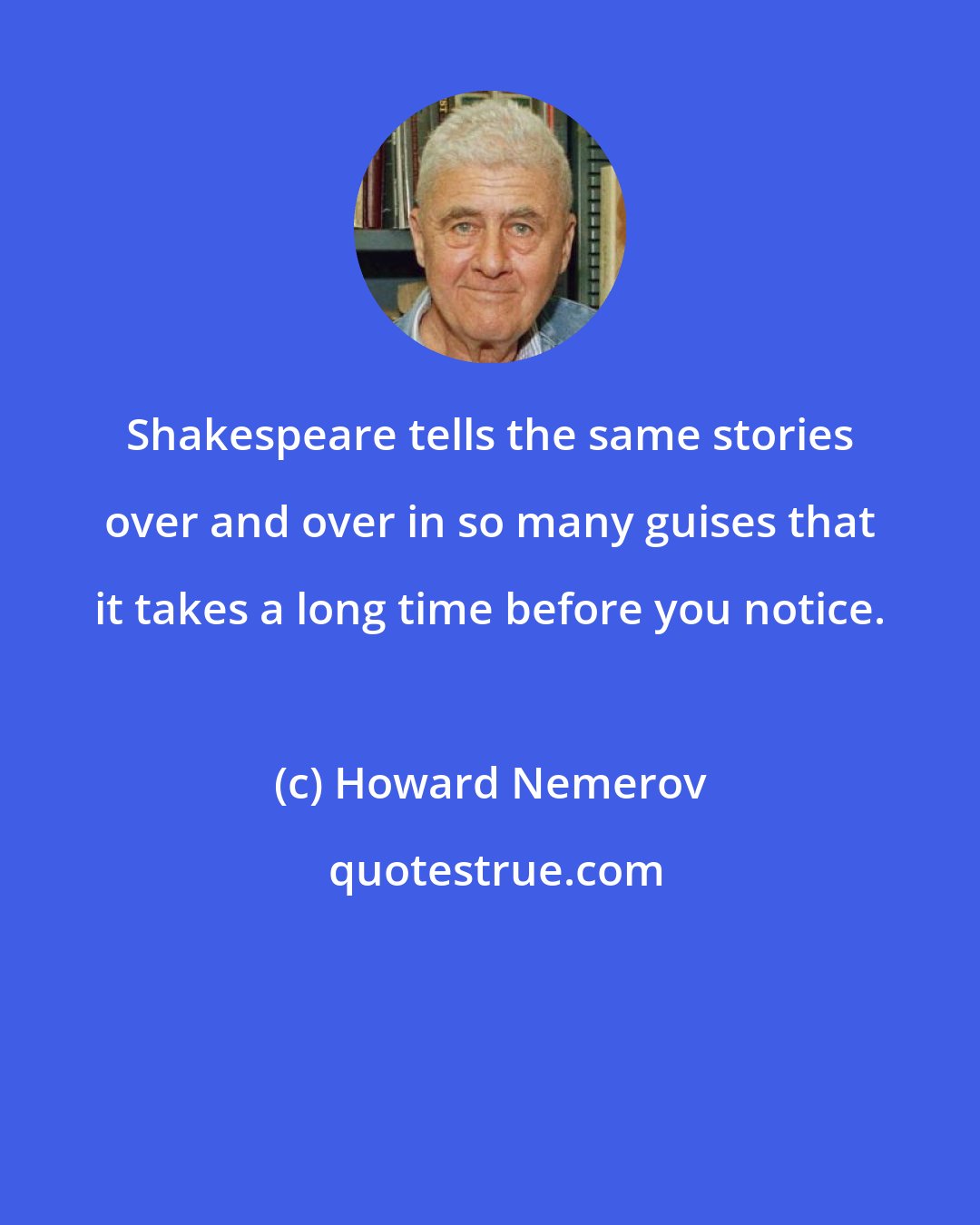Howard Nemerov: Shakespeare tells the same stories over and over in so many guises that it takes a long time before you notice.