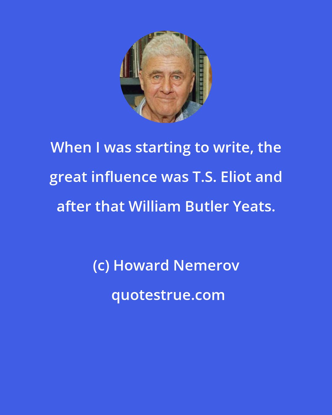 Howard Nemerov: When I was starting to write, the great influence was T.S. Eliot and after that William Butler Yeats.