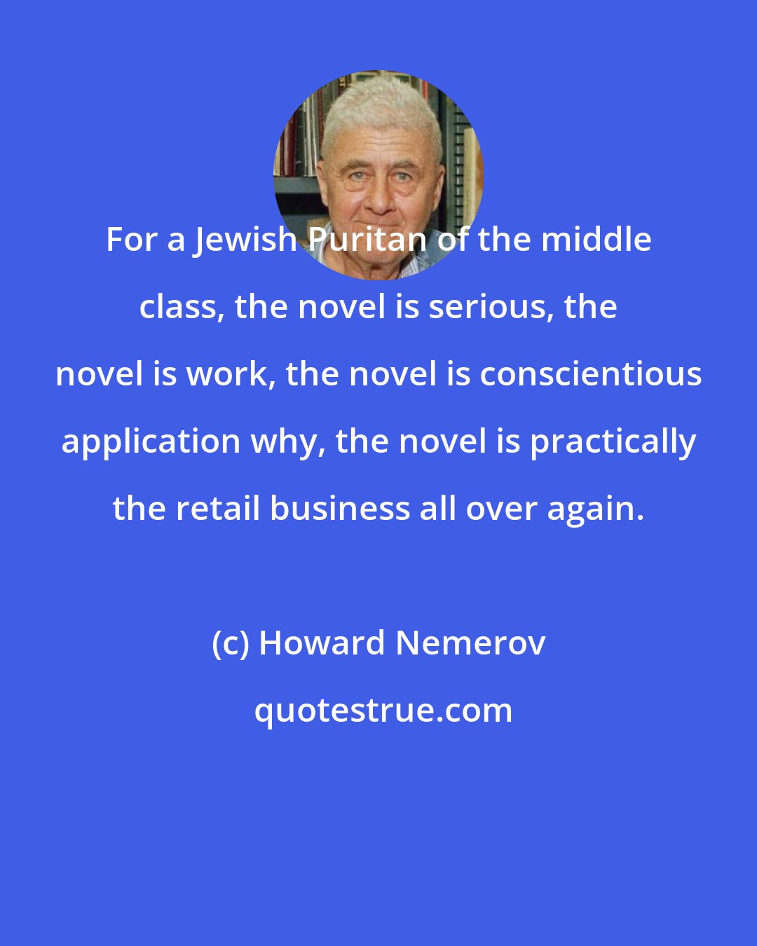 Howard Nemerov: For a Jewish Puritan of the middle class, the novel is serious, the novel is work, the novel is conscientious application why, the novel is practically the retail business all over again.
