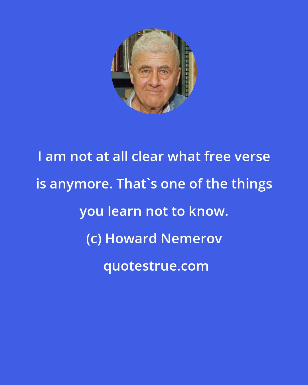 Howard Nemerov: I am not at all clear what free verse is anymore. That's one of the things you learn not to know.