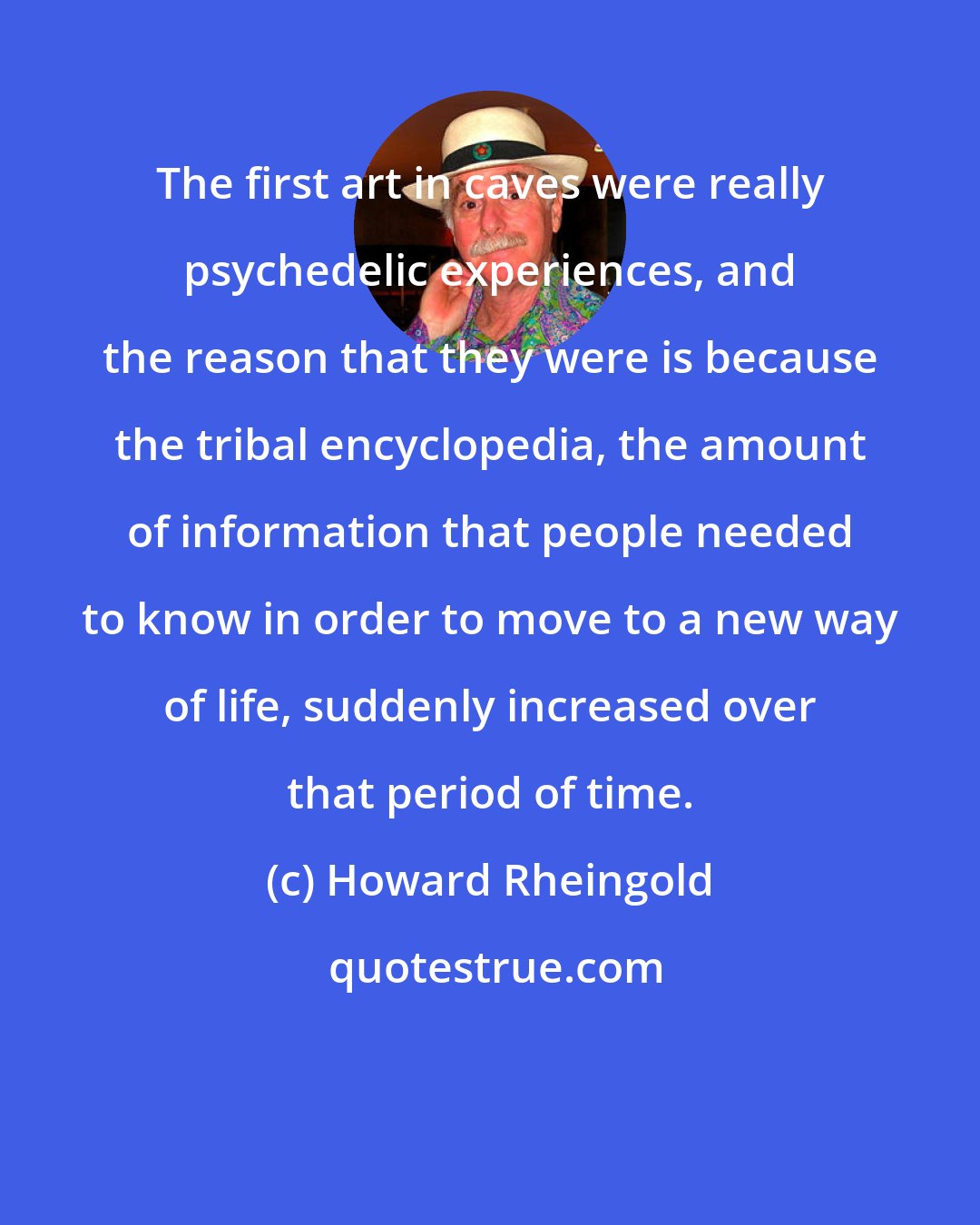Howard Rheingold: The first art in caves were really psychedelic experiences, and the reason that they were is because the tribal encyclopedia, the amount of information that people needed to know in order to move to a new way of life, suddenly increased over that period of time.