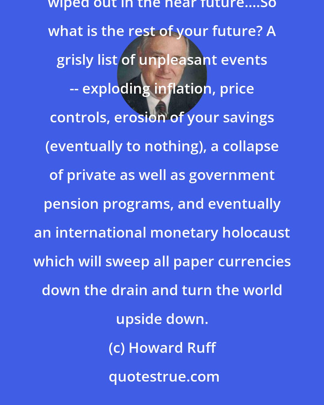 Howard Ruff: Much of American wealth is an illusion which is being secretly gnawed away and much of it will be completely wiped out in the near future....So what is the rest of your future? A grisly list of unpleasant events -- exploding inflation, price controls, erosion of your savings (eventually to nothing), a collapse of private as well as government pension programs, and eventually an international monetary holocaust which will sweep all paper currencies down the drain and turn the world upside down.