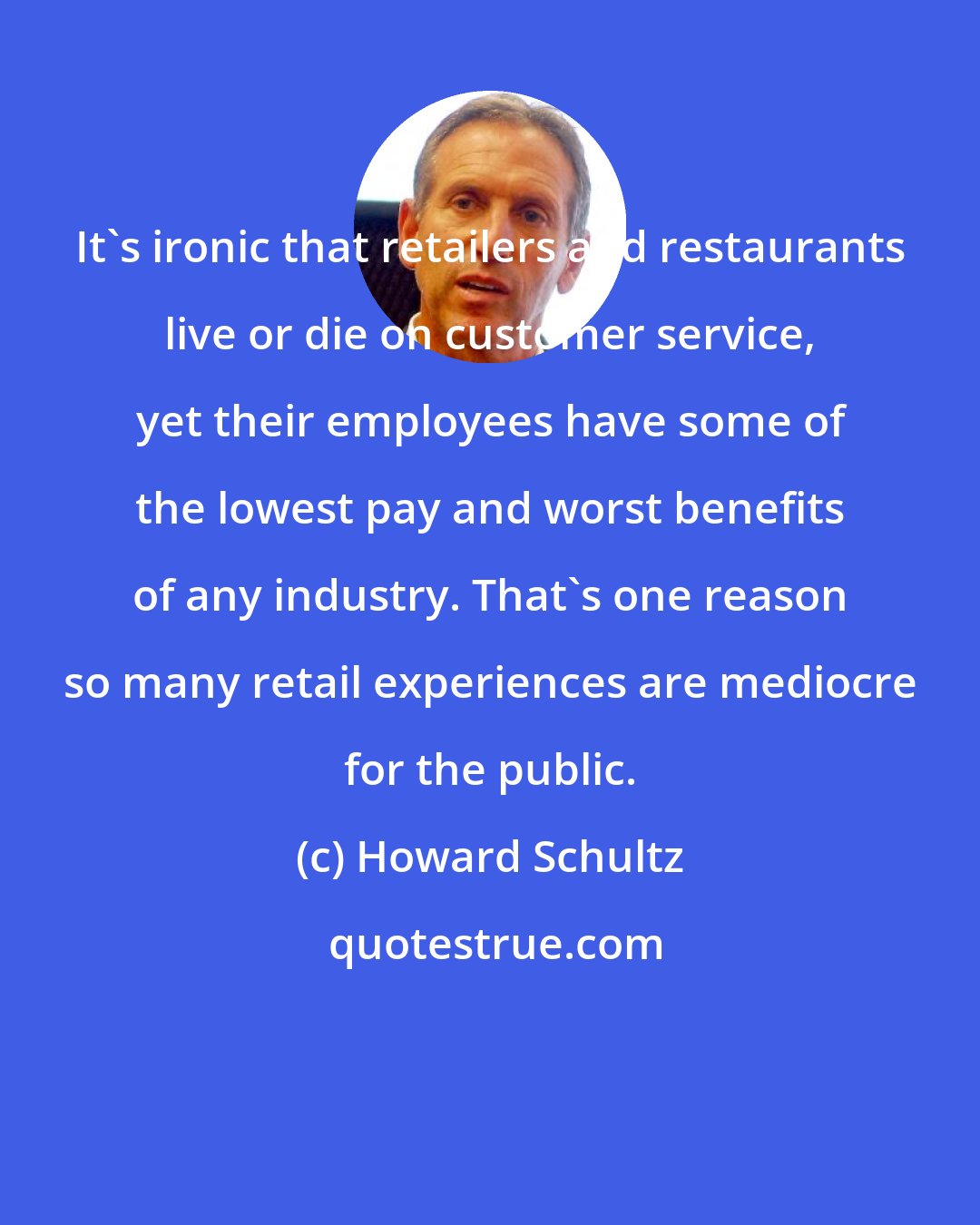 Howard Schultz: It's ironic that retailers and restaurants live or die on customer service, yet their employees have some of the lowest pay and worst benefits of any industry. That's one reason so many retail experiences are mediocre for the public.