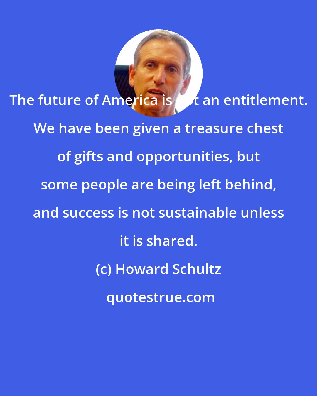 Howard Schultz: The future of America is not an entitlement. We have been given a treasure chest of gifts and opportunities, but some people are being left behind, and success is not sustainable unless it is shared.