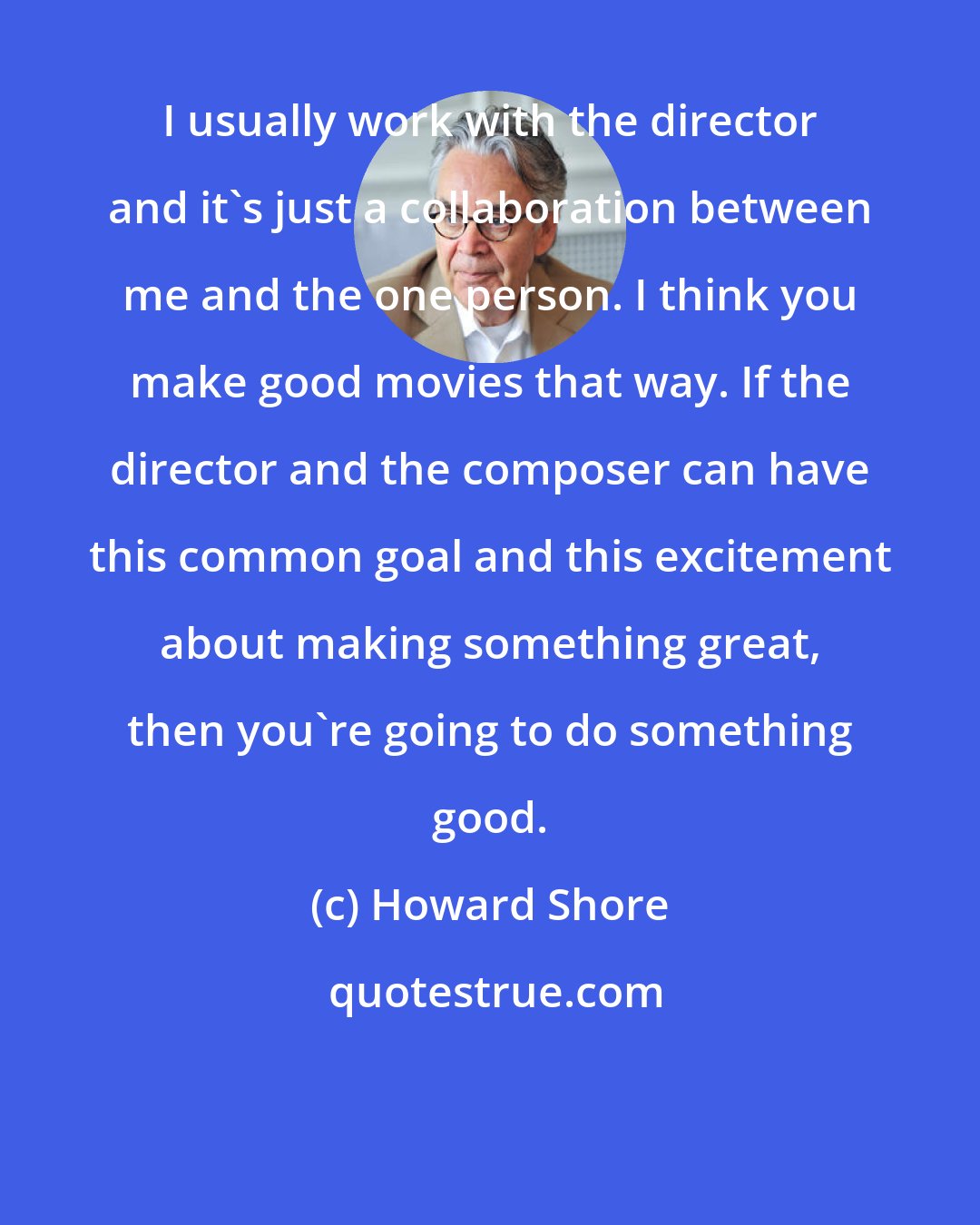 Howard Shore: I usually work with the director and it's just a collaboration between me and the one person. I think you make good movies that way. If the director and the composer can have this common goal and this excitement about making something great, then you're going to do something good.