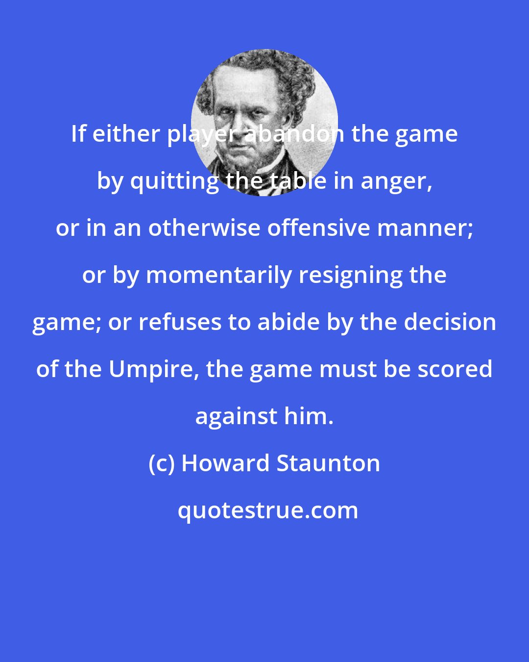Howard Staunton: If either player abandon the game by quitting the table in anger, or in an otherwise offensive manner; or by momentarily resigning the game; or refuses to abide by the decision of the Umpire, the game must be scored against him.