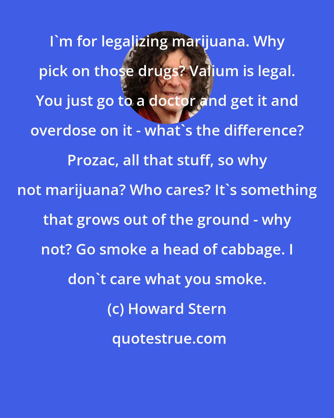 Howard Stern: I'm for legalizing marijuana. Why pick on those drugs? Valium is legal. You just go to a doctor and get it and overdose on it - what's the difference? Prozac, all that stuff, so why not marijuana? Who cares? It's something that grows out of the ground - why not? Go smoke a head of cabbage. I don't care what you smoke.