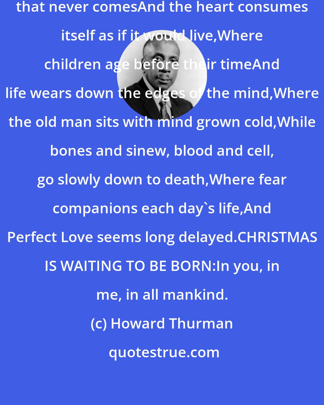 Howard Thurman: Where refugees seek deliverance that never comesAnd the heart consumes itself as if it would live,Where children age before their timeAnd life wears down the edges of the mind,Where the old man sits with mind grown cold,While bones and sinew, blood and cell, go slowly down to death,Where fear companions each day's life,And Perfect Love seems long delayed.CHRISTMAS IS WAITING TO BE BORN:In you, in me, in all mankind.