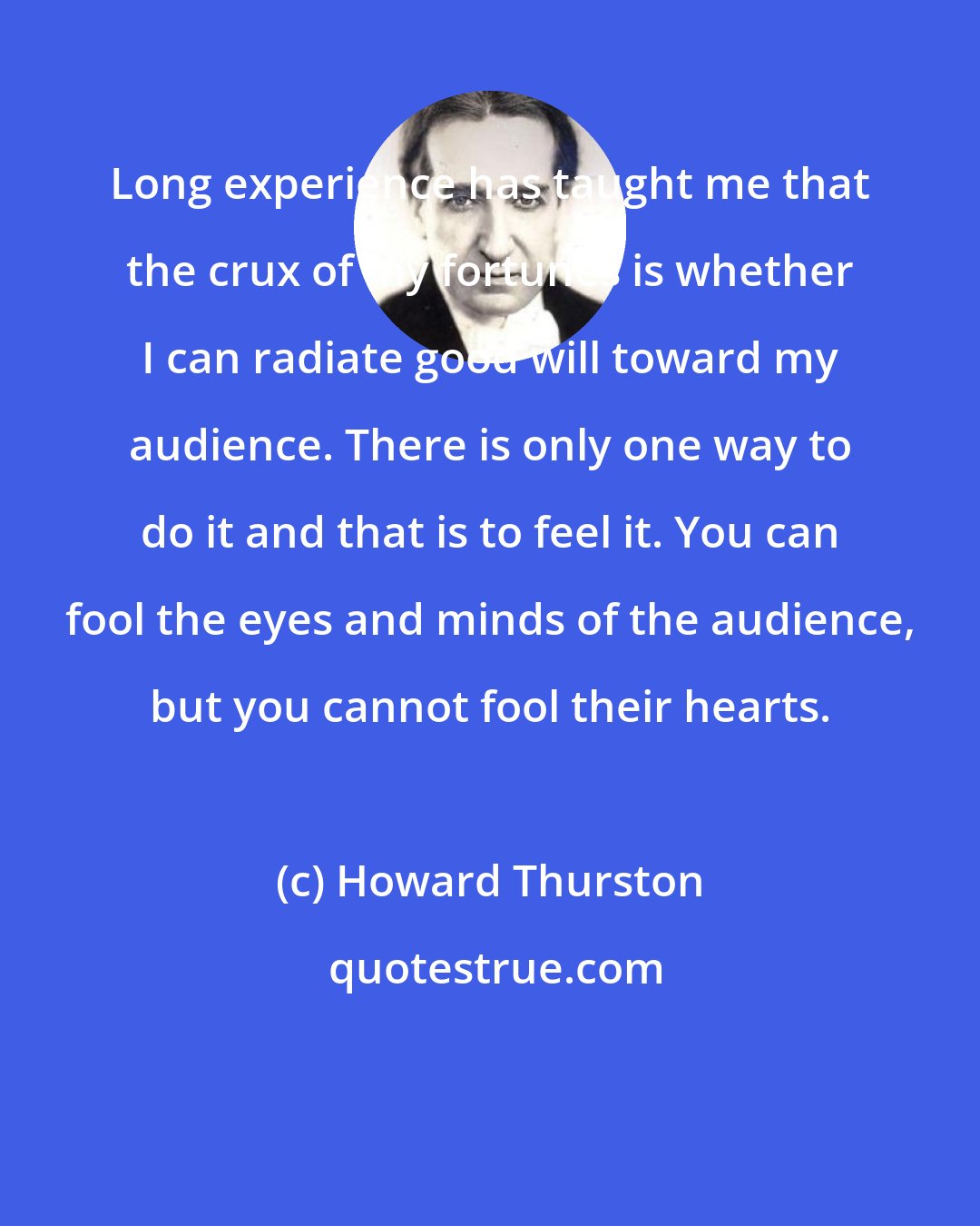 Howard Thurston: Long experience has taught me that the crux of my fortunes is whether I can radiate good will toward my audience. There is only one way to do it and that is to feel it. You can fool the eyes and minds of the audience, but you cannot fool their hearts.