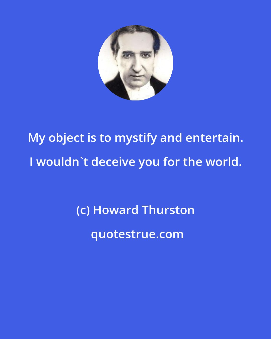 Howard Thurston: My object is to mystify and entertain. I wouldn't deceive you for the world.