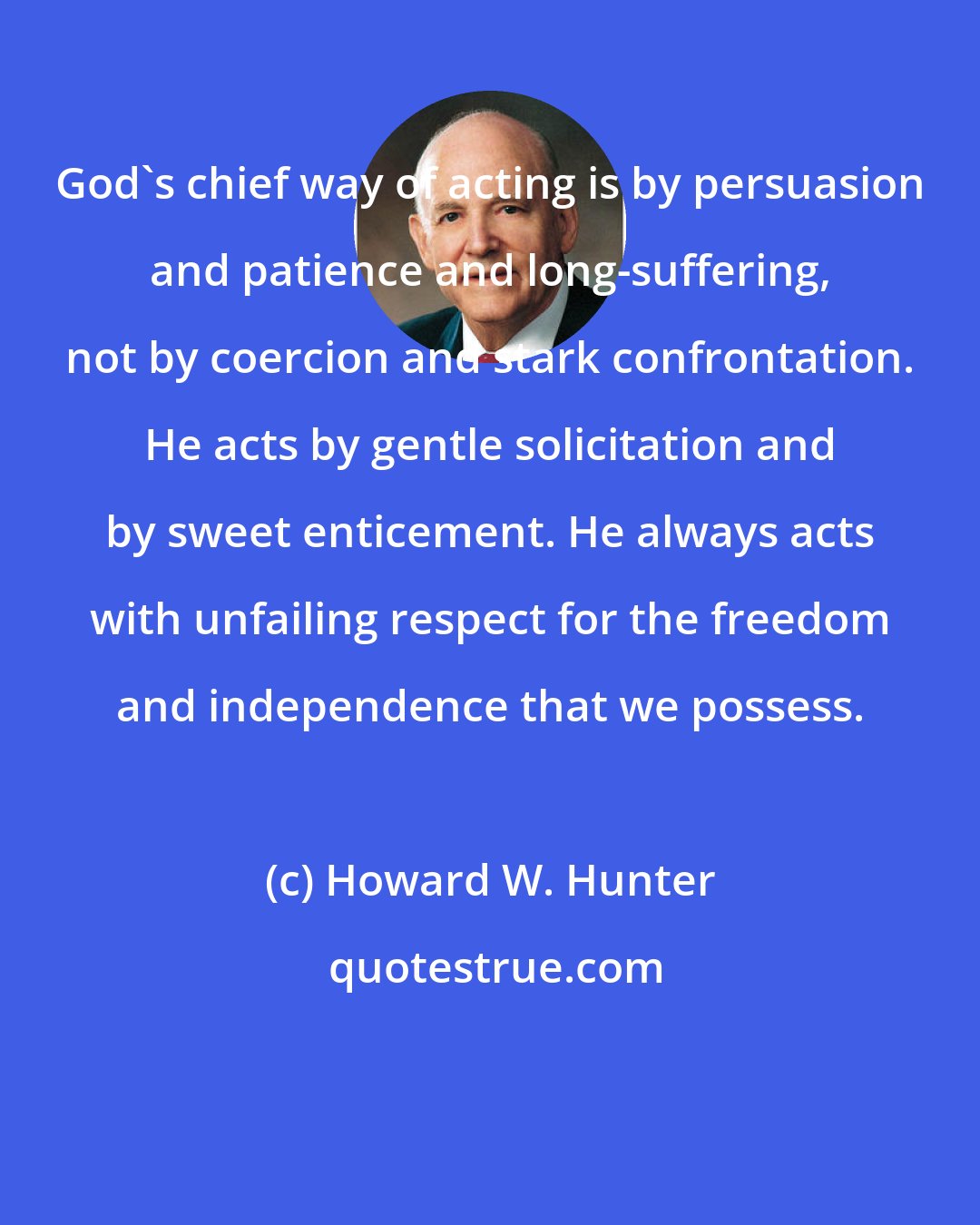 Howard W. Hunter: God's chief way of acting is by persuasion and patience and long-suffering, not by coercion and stark confrontation. He acts by gentle solicitation and by sweet enticement. He always acts with unfailing respect for the freedom and independence that we possess.
