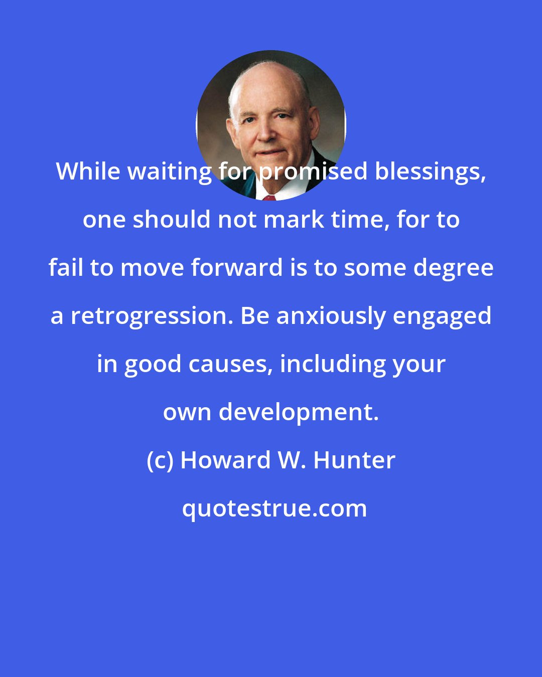 Howard W. Hunter: While waiting for promised blessings, one should not mark time, for to fail to move forward is to some degree a retrogression. Be anxiously engaged in good causes, including your own development.