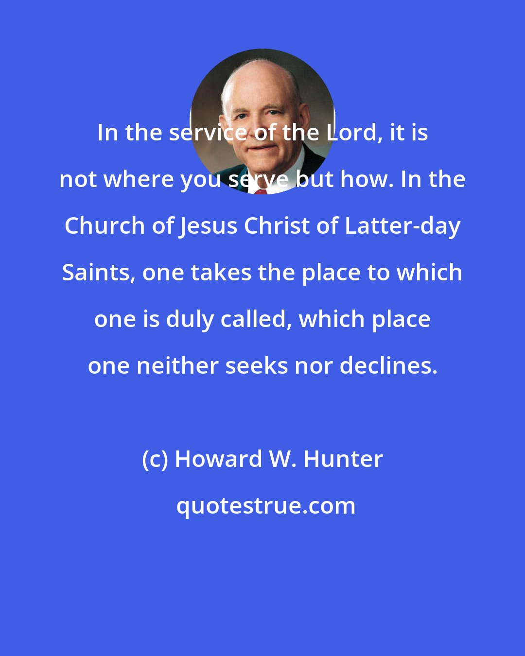 Howard W. Hunter: In the service of the Lord, it is not where you serve but how. In the Church of Jesus Christ of Latter-day Saints, one takes the place to which one is duly called, which place one neither seeks nor declines.