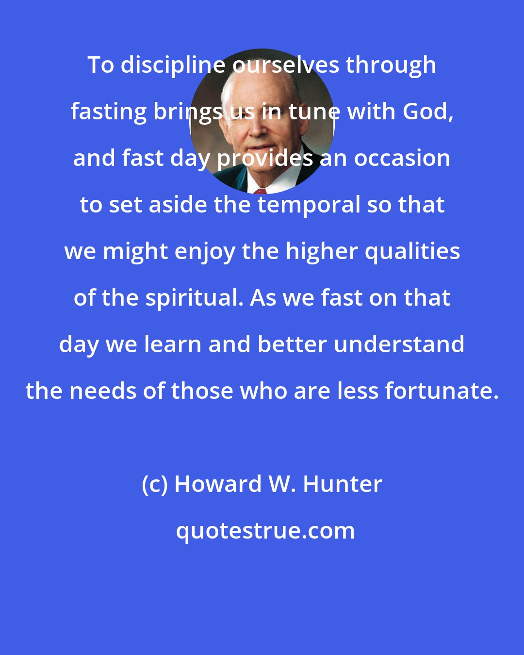 Howard W. Hunter: To discipline ourselves through fasting brings us in tune with God, and fast day provides an occasion to set aside the temporal so that we might enjoy the higher qualities of the spiritual. As we fast on that day we learn and better understand the needs of those who are less fortunate.
