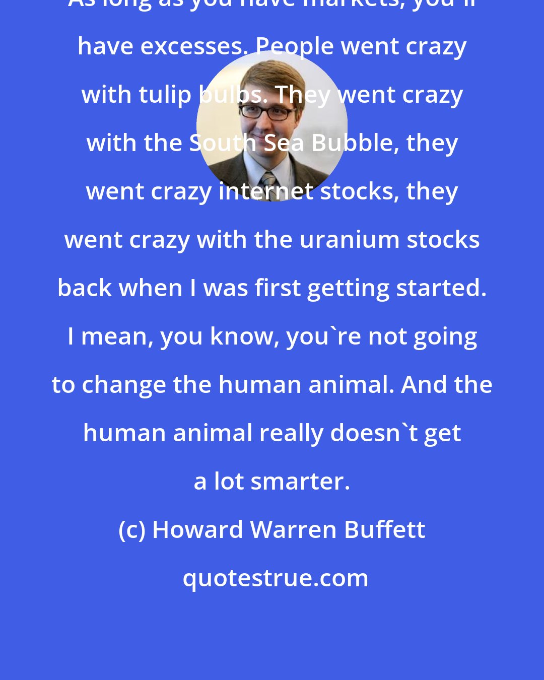 Howard Warren Buffett: As long as you have markets, you'll have excesses. People went crazy with tulip bulbs. They went crazy with the South Sea Bubble, they went crazy internet stocks, they went crazy with the uranium stocks back when I was first getting started. I mean, you know, you're not going to change the human animal. And the human animal really doesn't get a lot smarter.