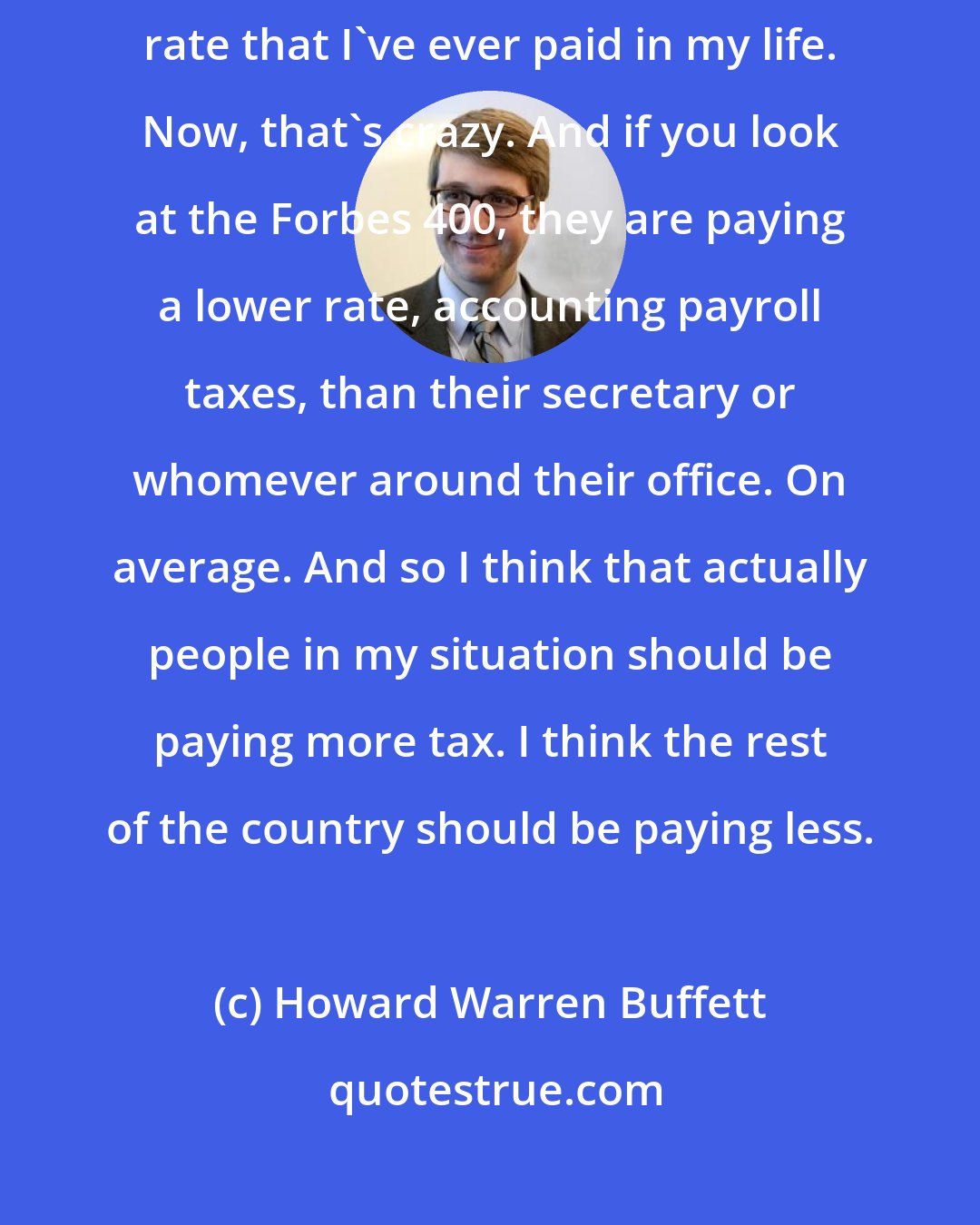 Howard Warren Buffett: I've never had it so good in terms of taxes. I am paying the lowest tax rate that I've ever paid in my life. Now, that's crazy. And if you look at the Forbes 400, they are paying a lower rate, accounting payroll taxes, than their secretary or whomever around their office. On average. And so I think that actually people in my situation should be paying more tax. I think the rest of the country should be paying less.