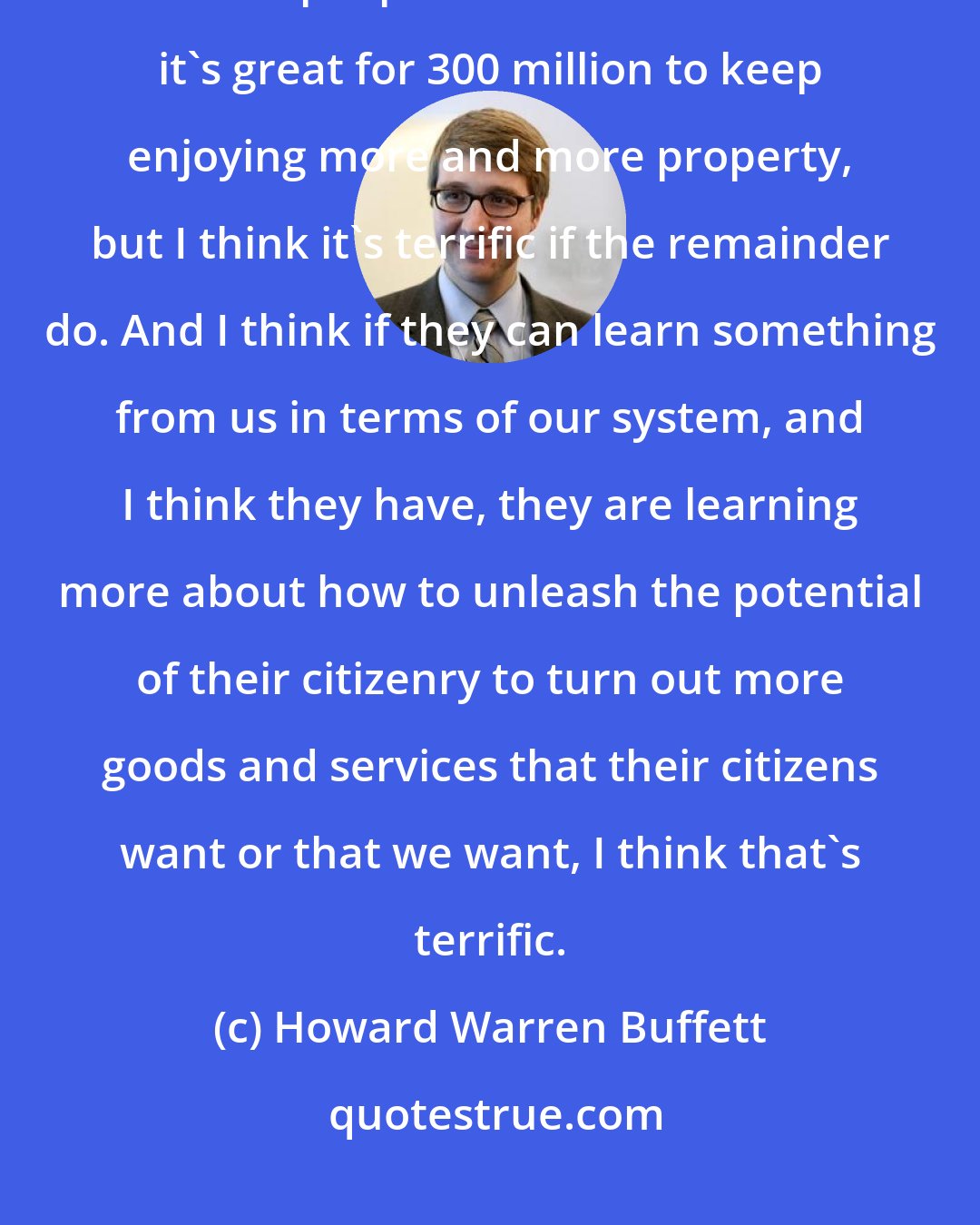 Howard Warren Buffett: It will be good for us in the long run, and I mean there are six and a half billion people in this world. And it's great for 300 million to keep enjoying more and more property, but I think it's terrific if the remainder do. And I think if they can learn something from us in terms of our system, and I think they have, they are learning more about how to unleash the potential of their citizenry to turn out more goods and services that their citizens want or that we want, I think that's terrific.