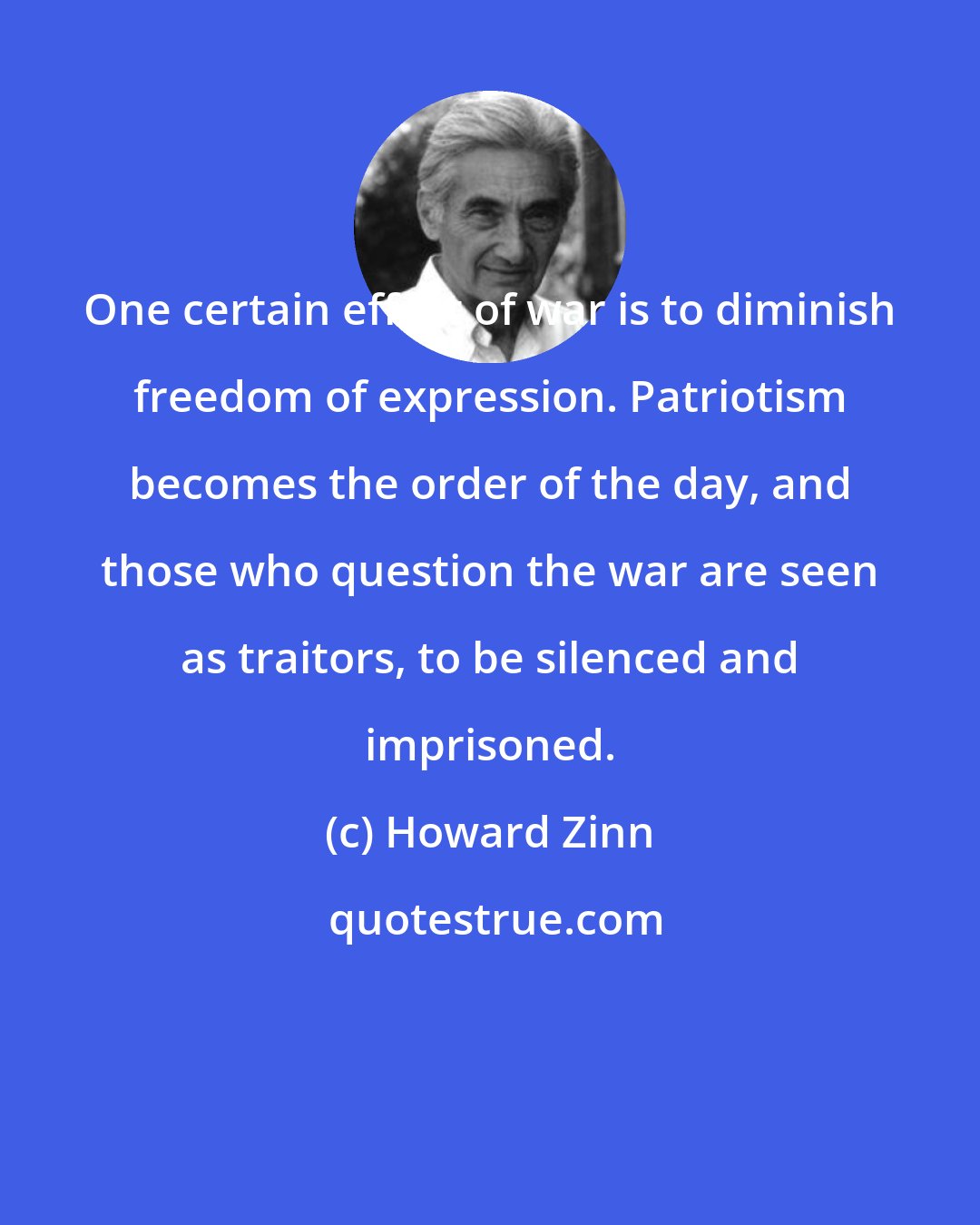 Howard Zinn: One certain effect of war is to diminish freedom of expression. Patriotism becomes the order of the day, and those who question the war are seen as traitors, to be silenced and imprisoned.