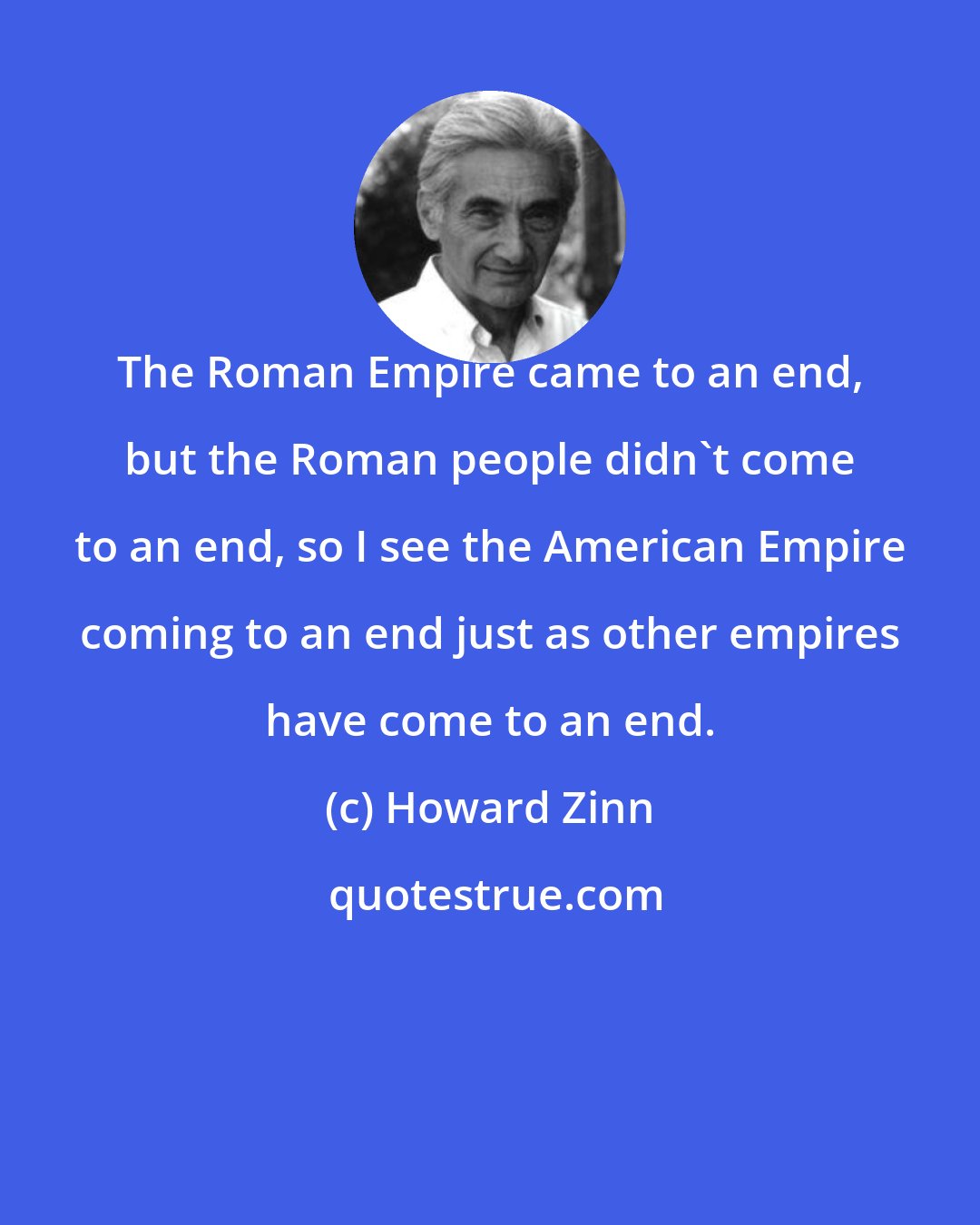 Howard Zinn: The Roman Empire came to an end, but the Roman people didn't come to an end, so I see the American Empire coming to an end just as other empires have come to an end.
