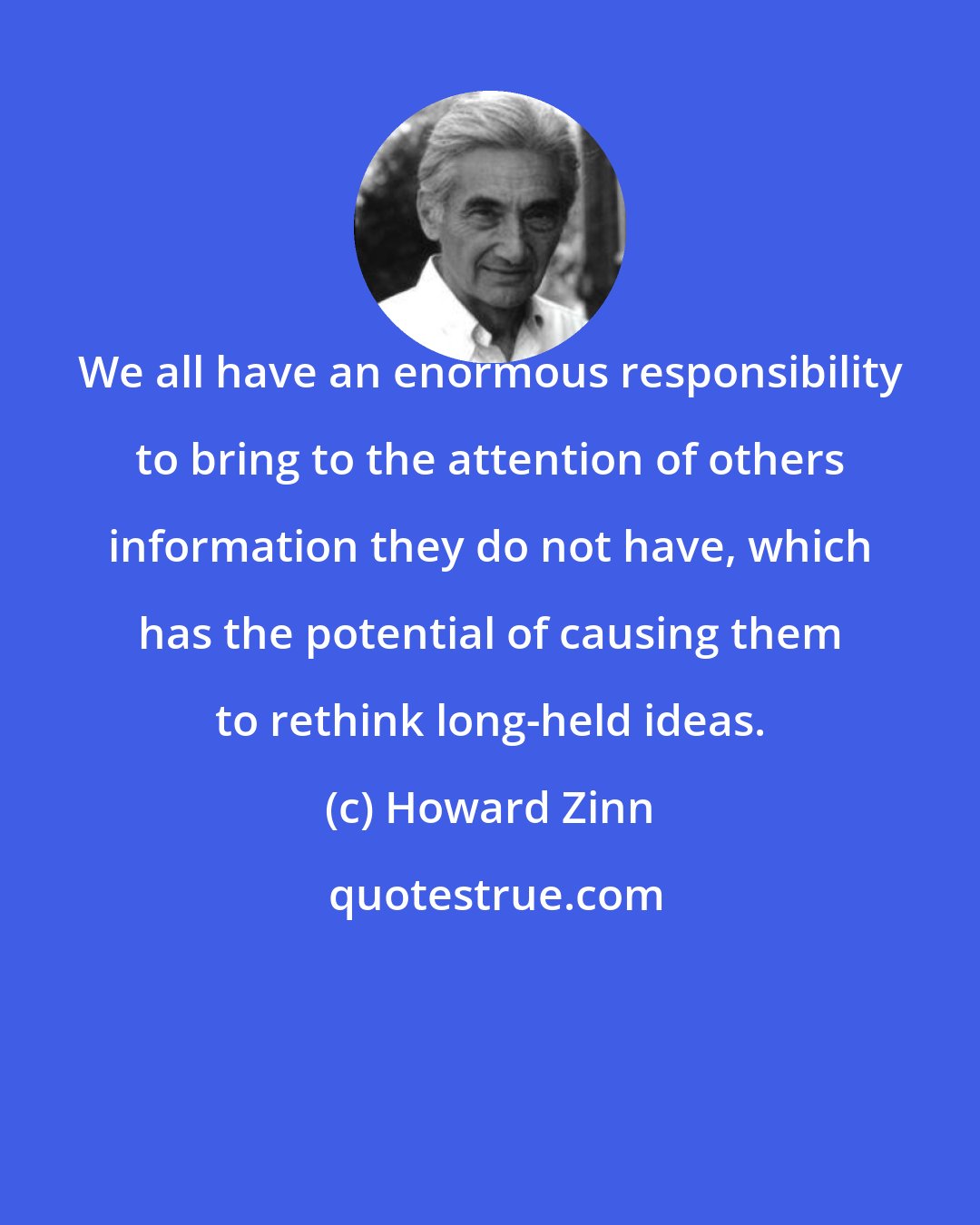 Howard Zinn: We all have an enormous responsibility to bring to the attention of others information they do not have, which has the potential of causing them to rethink long-held ideas.
