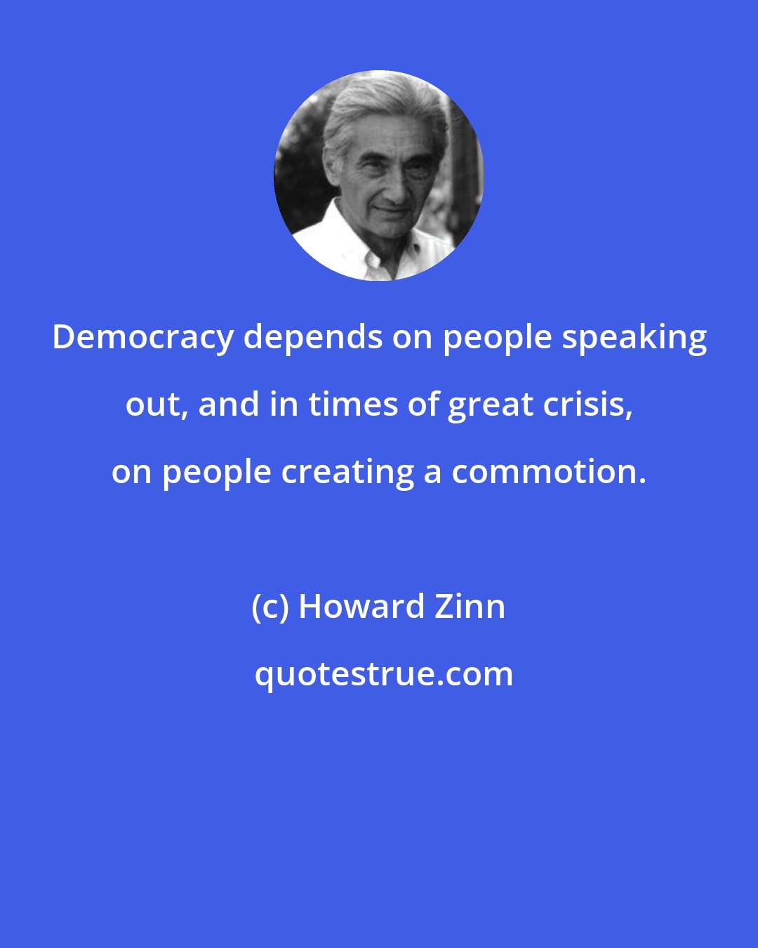 Howard Zinn: Democracy depends on people speaking out, and in times of great crisis, on people creating a commotion.