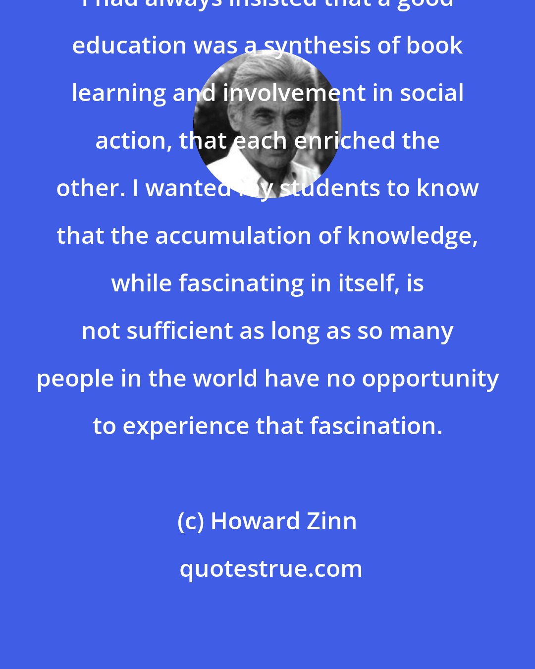Howard Zinn: I had always insisted that a good education was a synthesis of book learning and involvement in social action, that each enriched the other. I wanted my students to know that the accumulation of knowledge, while fascinating in itself, is not sufficient as long as so many people in the world have no opportunity to experience that fascination.