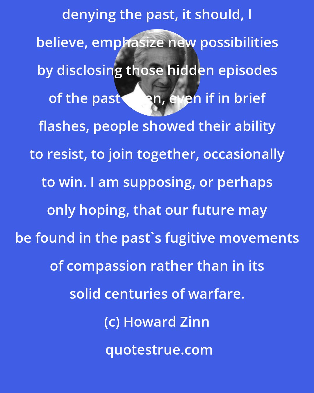 Howard Zinn: If history is to be creative, to anticipate a possible future without denying the past, it should, I believe, emphasize new possibilities by disclosing those hidden episodes of the past when, even if in brief flashes, people showed their ability to resist, to join together, occasionally to win. I am supposing, or perhaps only hoping, that our future may be found in the past's fugitive movements of compassion rather than in its solid centuries of warfare.