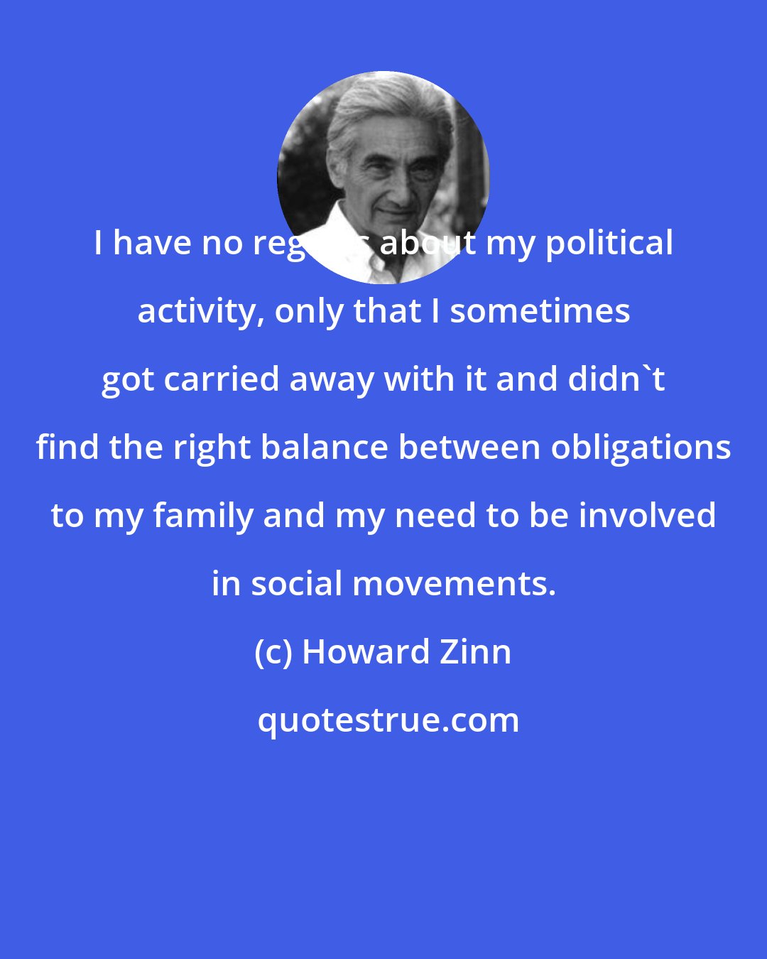 Howard Zinn: I have no regrets about my political activity, only that I sometimes got carried away with it and didn't find the right balance between obligations to my family and my need to be involved in social movements.