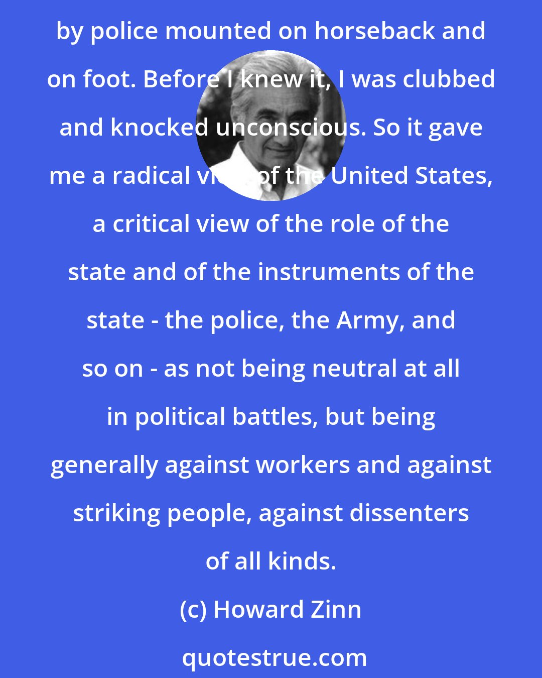 Howard Zinn: I was just a seventeen-year-old kid, going to Times Square to participate in this left-wing demonstration. The signs were for peace and justice and so on. But then I was attacked by police mounted on horseback and on foot. Before I knew it, I was clubbed and knocked unconscious. So it gave me a radical view of the United States, a critical view of the role of the state and of the instruments of the state - the police, the Army, and so on - as not being neutral at all in political battles, but being generally against workers and against striking people, against dissenters of all kinds.