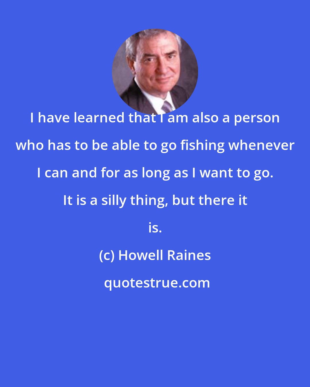 Howell Raines: I have learned that I am also a person who has to be able to go fishing whenever I can and for as long as I want to go. It is a silly thing, but there it is.