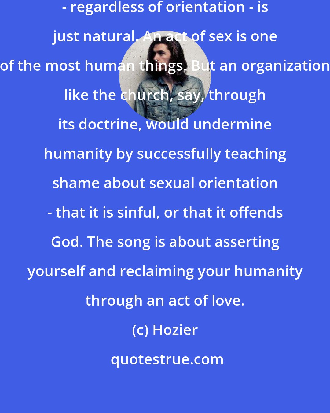 Hozier: Sexuality, and sexual orientation - regardless of orientation - is just natural. An act of sex is one of the most human things. But an organization like the church, say, through its doctrine, would undermine humanity by successfully teaching shame about sexual orientation - that it is sinful, or that it offends God. The song is about asserting yourself and reclaiming your humanity through an act of love.