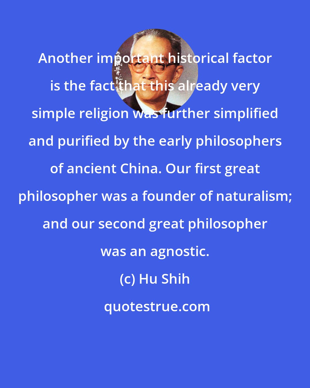Hu Shih: Another important historical factor is the fact that this already very simple religion was further simplified and purified by the early philosophers of ancient China. Our first great philosopher was a founder of naturalism; and our second great philosopher was an agnostic.