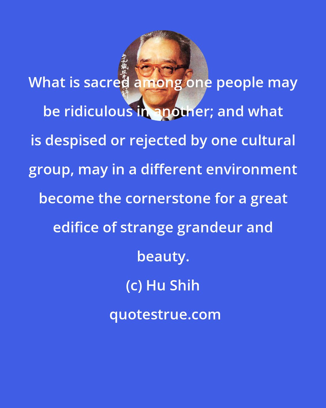 Hu Shih: What is sacred among one people may be ridiculous in another; and what is despised or rejected by one cultural group, may in a different environment become the cornerstone for a great edifice of strange grandeur and beauty.