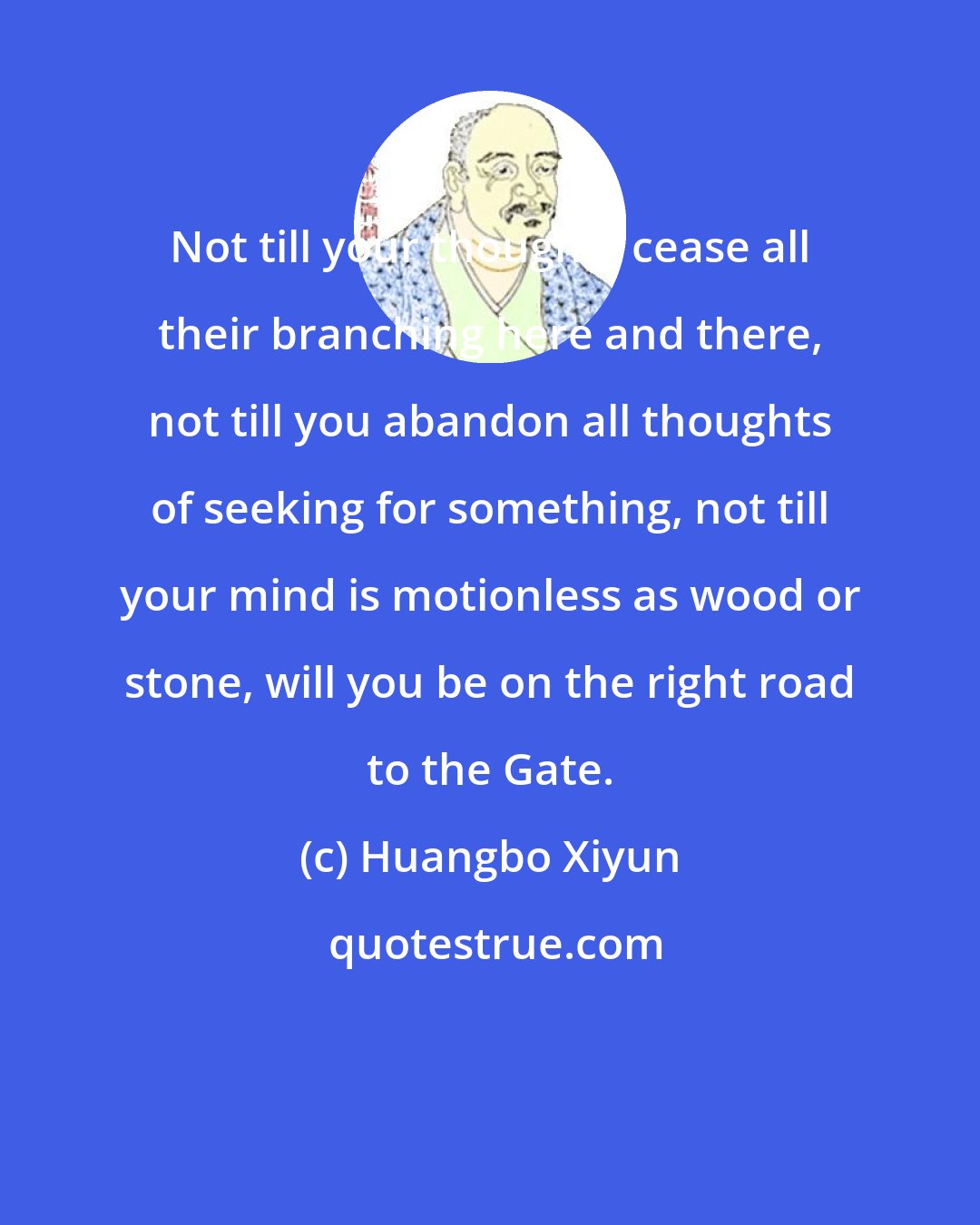 Huangbo Xiyun: Not till your thoughts cease all their branching here and there, not till you abandon all thoughts of seeking for something, not till your mind is motionless as wood or stone, will you be on the right road to the Gate.
