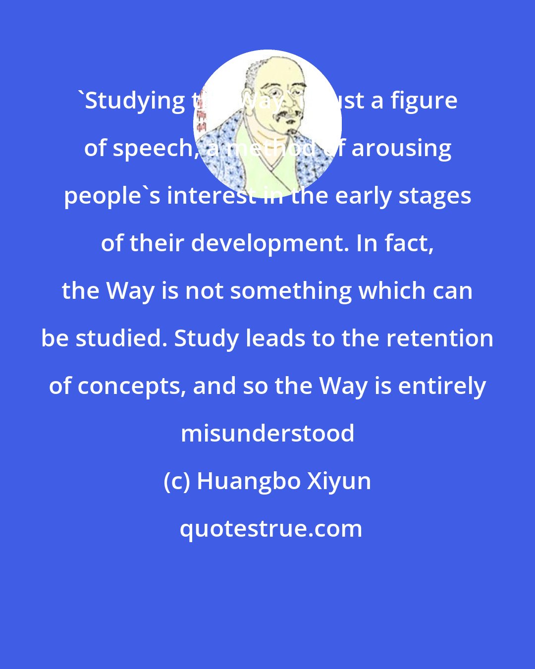 Huangbo Xiyun: 'Studying the Way' is just a figure of speech, a method of arousing people's interest in the early stages of their development. In fact, the Way is not something which can be studied. Study leads to the retention of concepts, and so the Way is entirely misunderstood