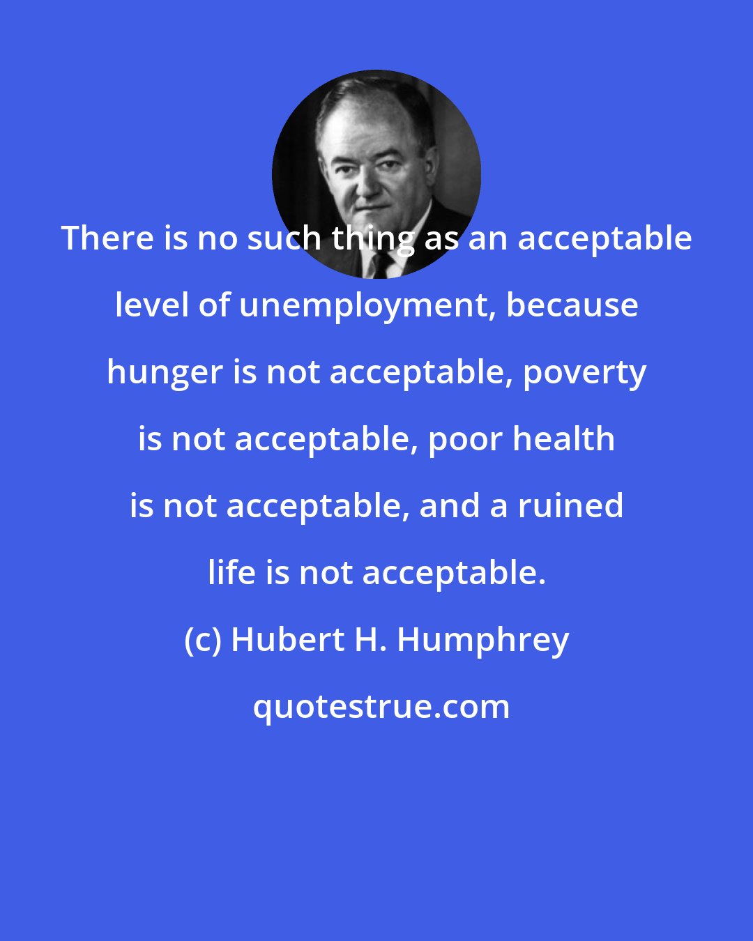 Hubert H. Humphrey: There is no such thing as an acceptable level of unemployment, because hunger is not acceptable, poverty is not acceptable, poor health is not acceptable, and a ruined life is not acceptable.