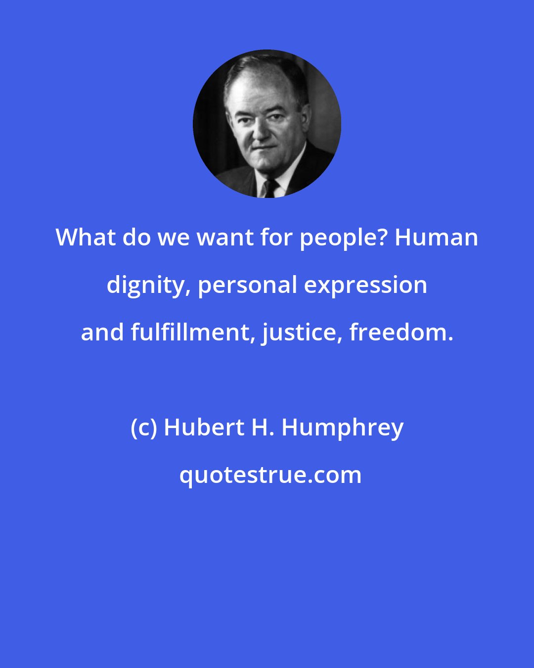 Hubert H. Humphrey: What do we want for people? Human dignity, personal expression and fulfillment, justice, freedom.