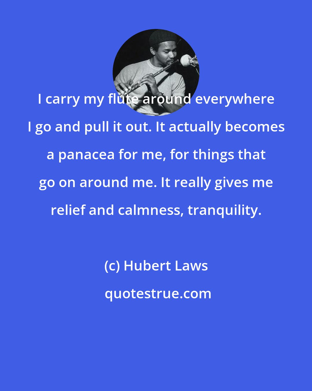 Hubert Laws: I carry my flute around everywhere I go and pull it out. It actually becomes a panacea for me, for things that go on around me. It really gives me relief and calmness, tranquility.