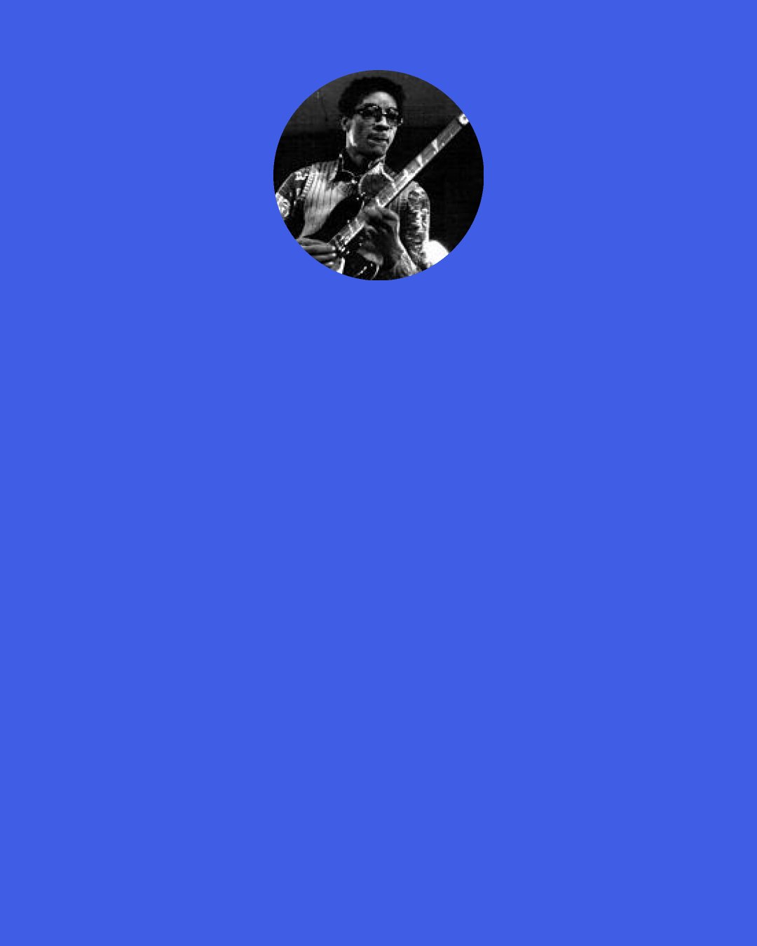 Hubert Sumlin: Do anything you wanna do—but from [the heart]. Music is a thing from the heart, from the soul, just like anything else you do, man. And you can be the best, you can be what you wanna be. That’s right! You can do what you wanna do. I believe—I’m a blues player. I never been a millionaire, but let me tell you something—I think I am. Cause I got this. I’ve got what it take. And I don’t care if you don’t believe me, man, but I know you do. Because this is what it’s all about. Anything you do, if you wanna do it and you love it, you rich. You a millionaire, man.