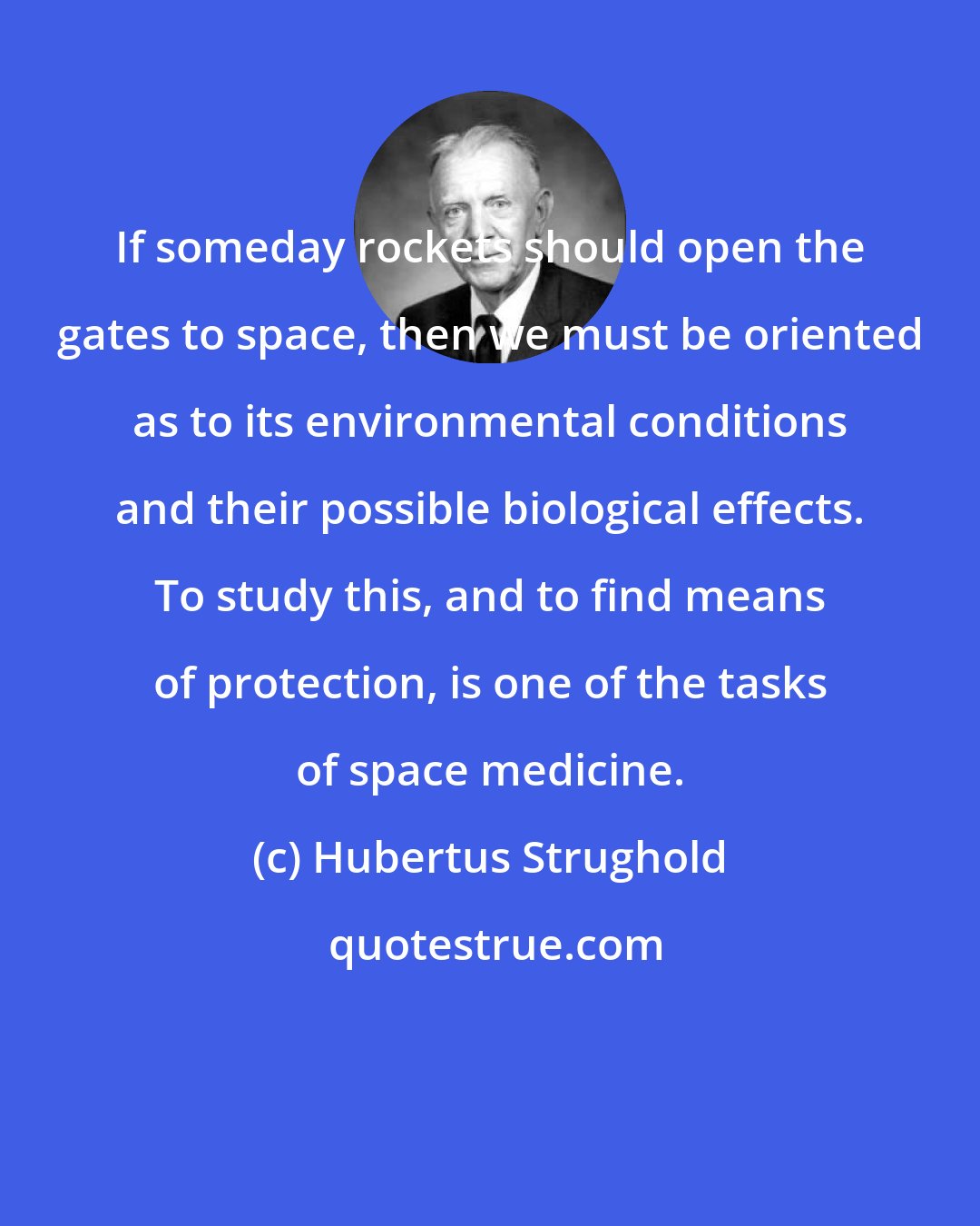 Hubertus Strughold: If someday rockets should open the gates to space, then we must be oriented as to its environmental conditions and their possible biological effects. To study this, and to find means of protection, is one of the tasks of space medicine.