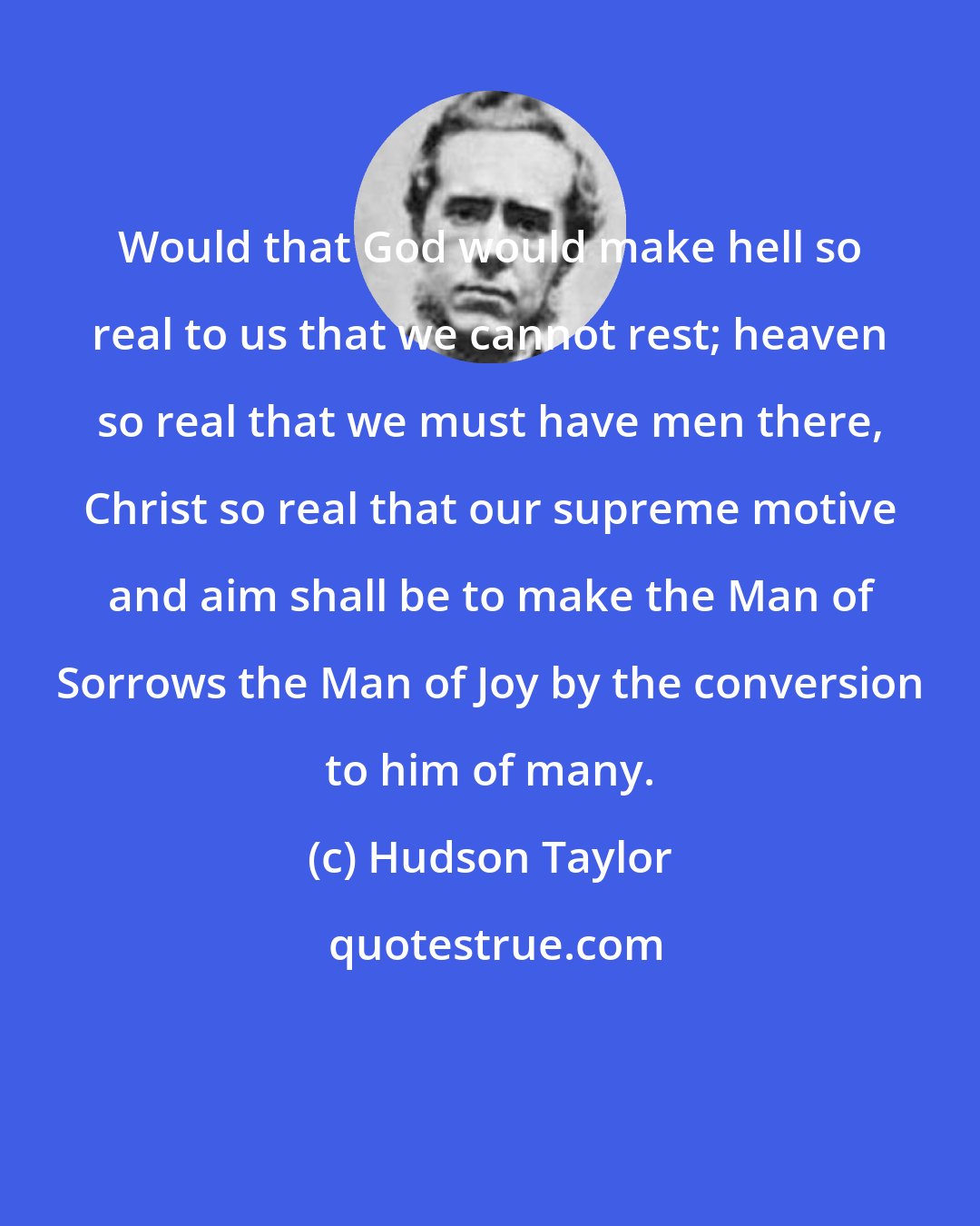 Hudson Taylor: Would that God would make hell so real to us that we cannot rest; heaven so real that we must have men there, Christ so real that our supreme motive and aim shall be to make the Man of Sorrows the Man of Joy by the conversion to him of many.