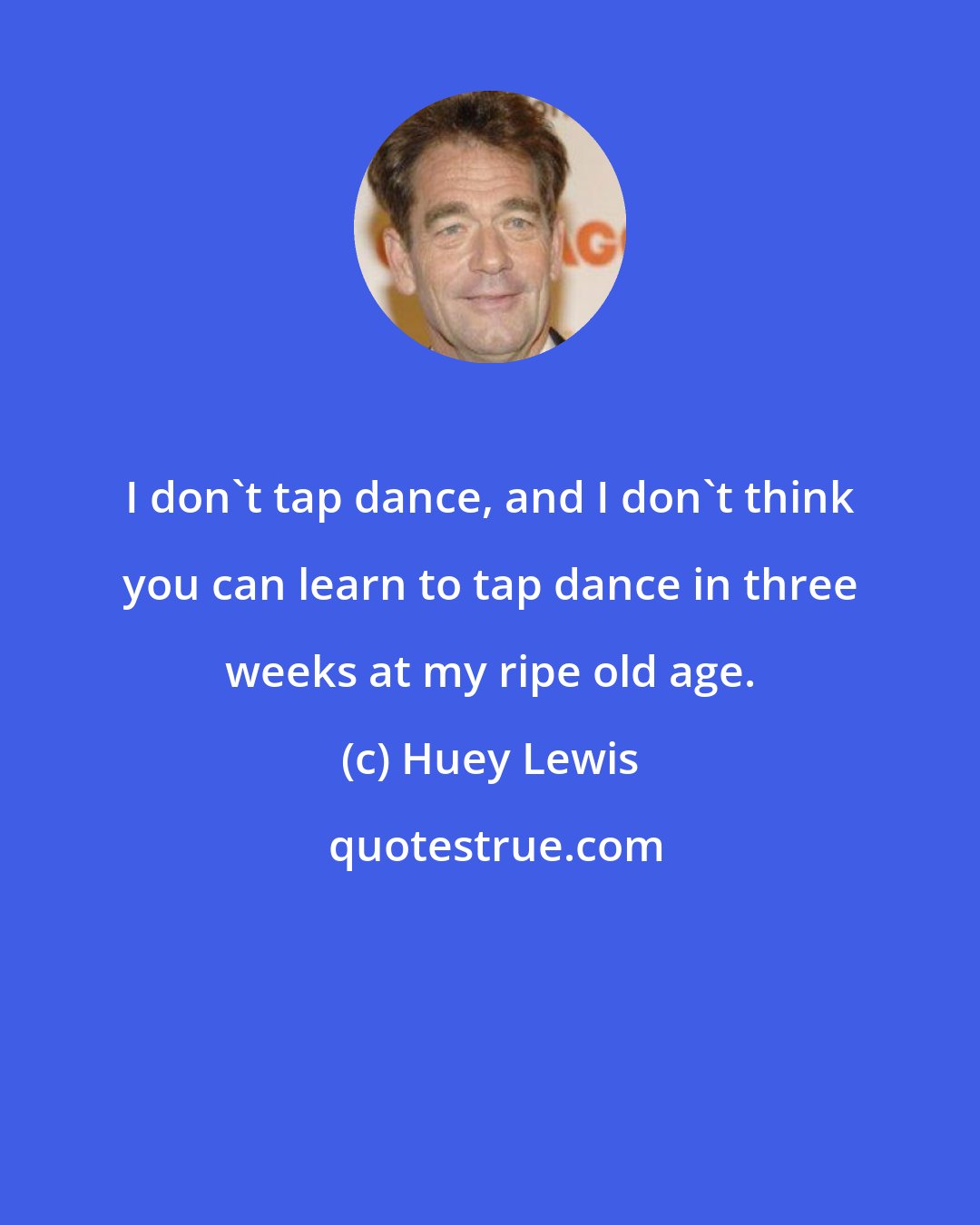 Huey Lewis: I don't tap dance, and I don't think you can learn to tap dance in three weeks at my ripe old age.