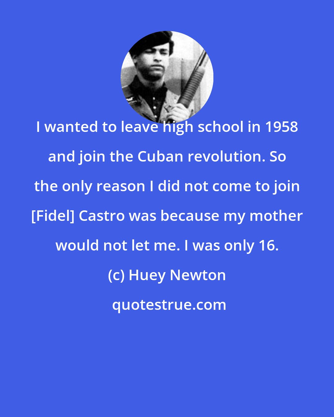 Huey Newton: I wanted to leave high school in 1958 and join the Cuban revolution. So the only reason I did not come to join [Fidel] Castro was because my mother would not let me. I was only 16.