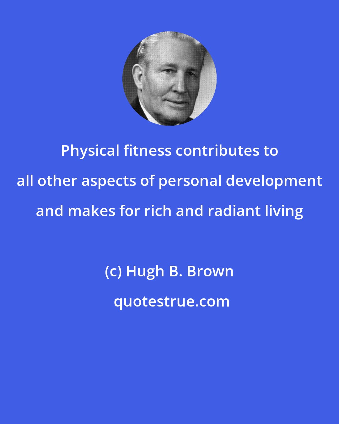 Hugh B. Brown: Physical fitness contributes to all other aspects of personal development and makes for rich and radiant living