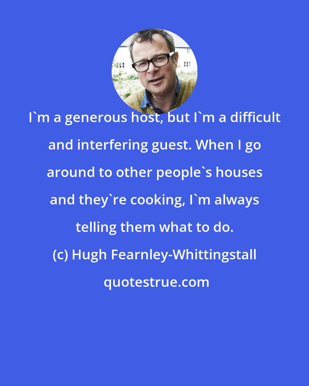 Hugh Fearnley-Whittingstall: I'm a generous host, but I'm a difficult and interfering guest. When I go around to other people's houses and they're cooking, I'm always telling them what to do.