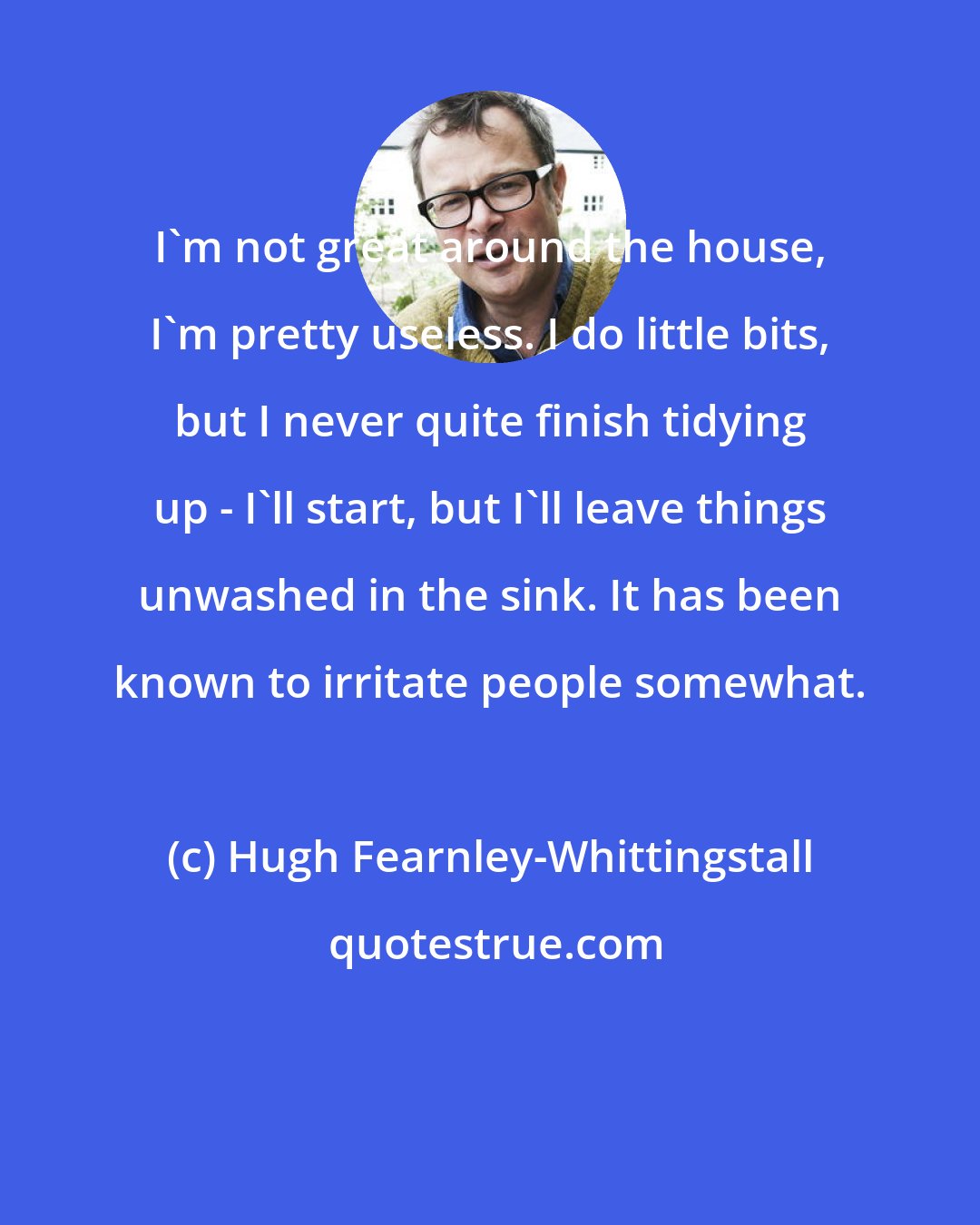 Hugh Fearnley-Whittingstall: I'm not great around the house, I'm pretty useless. I do little bits, but I never quite finish tidying up - I'll start, but I'll leave things unwashed in the sink. It has been known to irritate people somewhat.