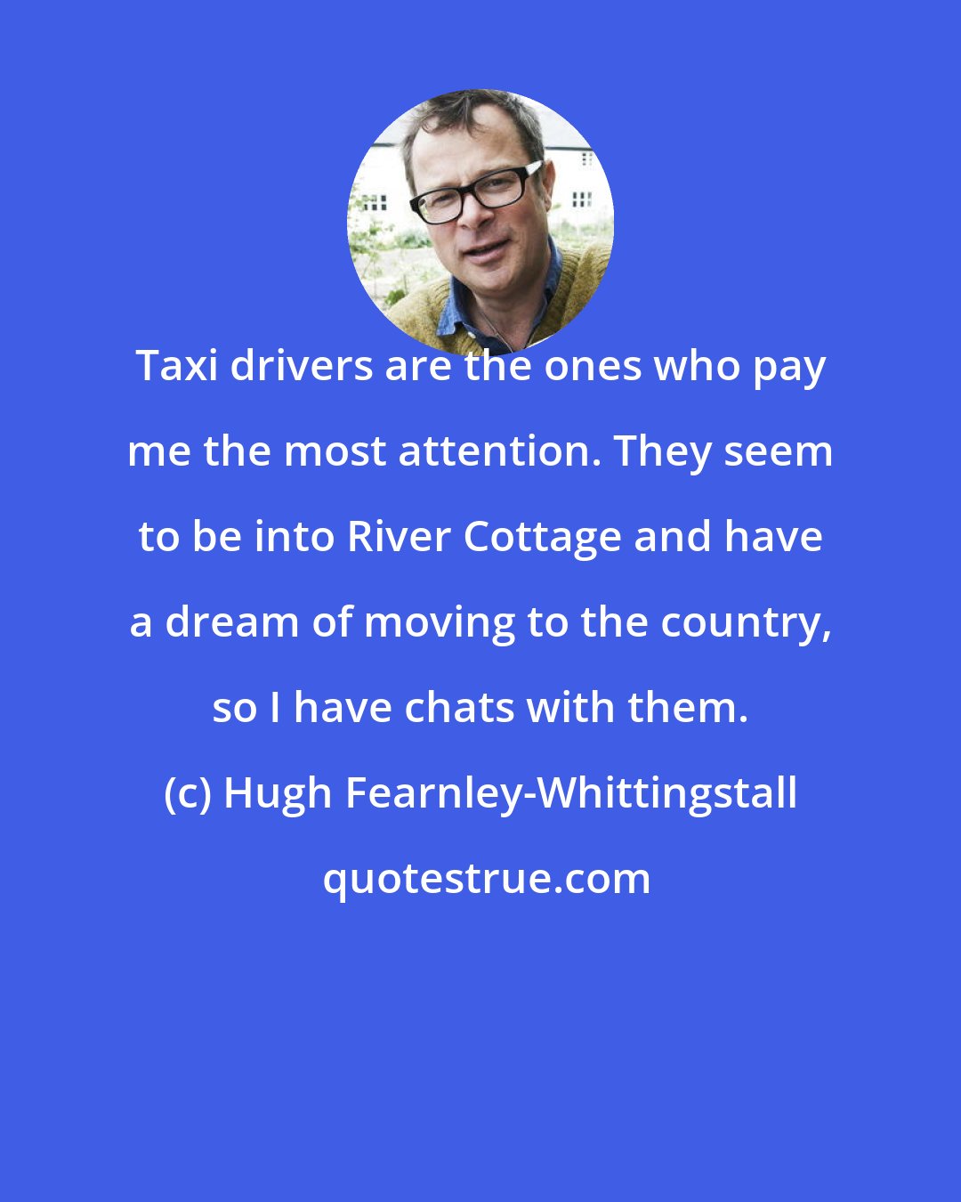 Hugh Fearnley-Whittingstall: Taxi drivers are the ones who pay me the most attention. They seem to be into River Cottage and have a dream of moving to the country, so I have chats with them.