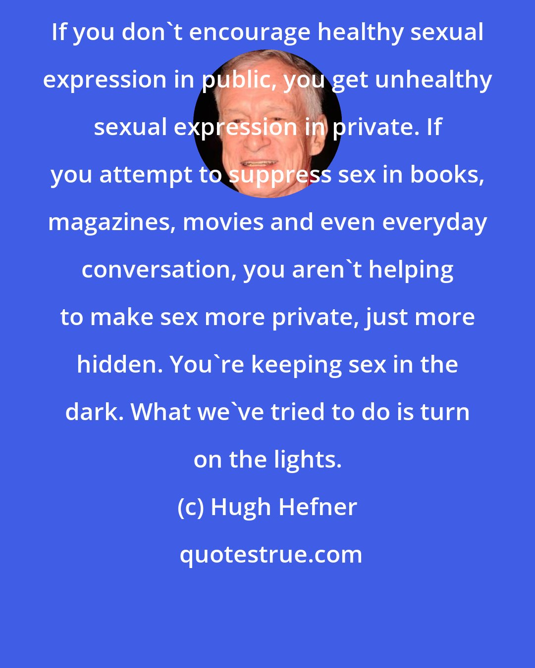 Hugh Hefner: If you don't encourage healthy sexual expression in public, you get unhealthy sexual expression in private. If you attempt to suppress sex in books, magazines, movies and even everyday conversation, you aren't helping to make sex more private, just more hidden. You're keeping sex in the dark. What we've tried to do is turn on the lights.